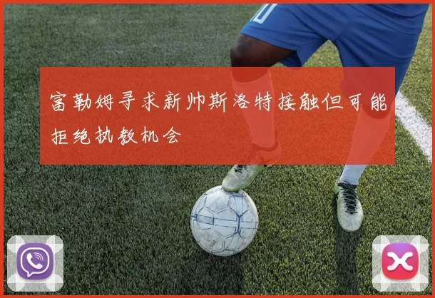 富勒姆寻求新帅斯洛特接触但可能拒绝执教机会