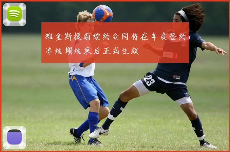 维金斯提前续约合同将在年度签约冻结期结束后正式生效