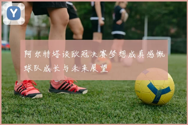 阿尔特塔谈欧冠决赛梦想成真感慨球队成长与未来展望
