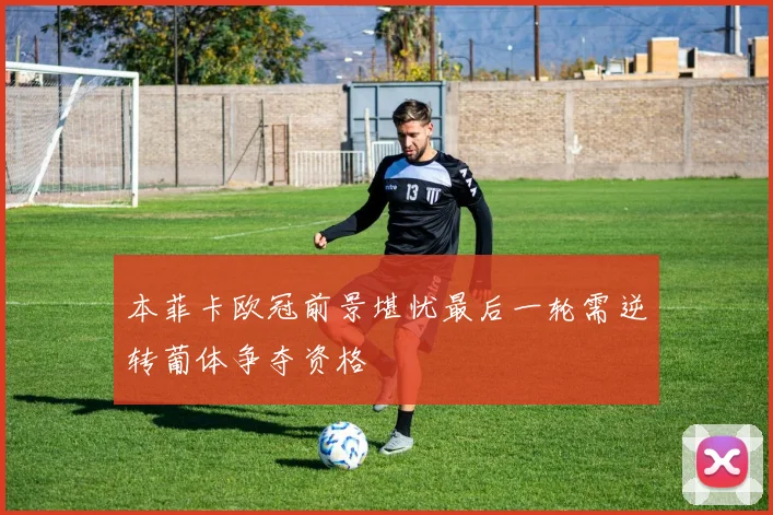 本菲卡欧冠前景堪忧最后一轮需逆转葡体争夺资格