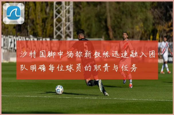沙特国脚中场称新教练迅速融入团队明确每位球员的职责与任务