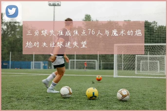 三分球失准成焦点76人与魔术的尴尬对决让球迷失望