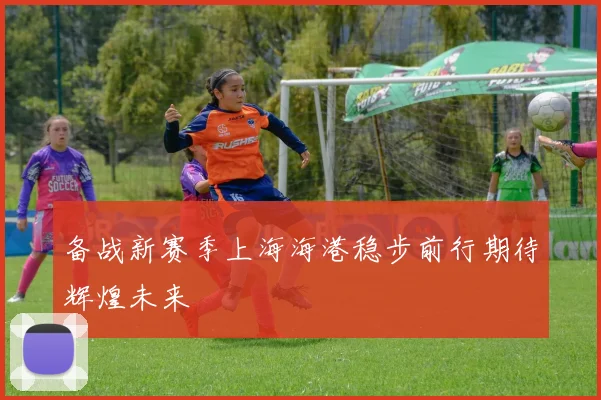 备战新赛季上海海港稳步前行期待辉煌未来