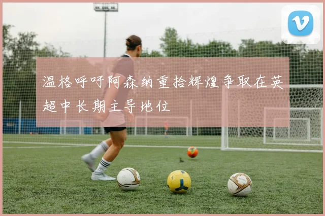 温格呼吁阿森纳重拾辉煌争取在英超中长期主导地位