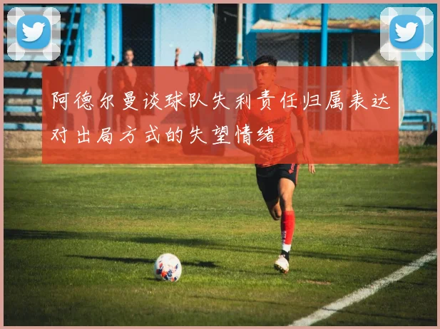 阿德尔曼谈球队失利责任归属表达对出局方式的失望情绪