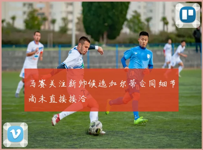 马赛关注新帅候选加尔蒂合同细节尚未直接接洽