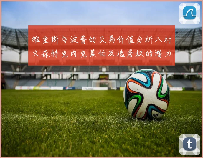 维金斯与波普的交易价值分析八村文森特克内克莱伯及选秀权的潜力探讨