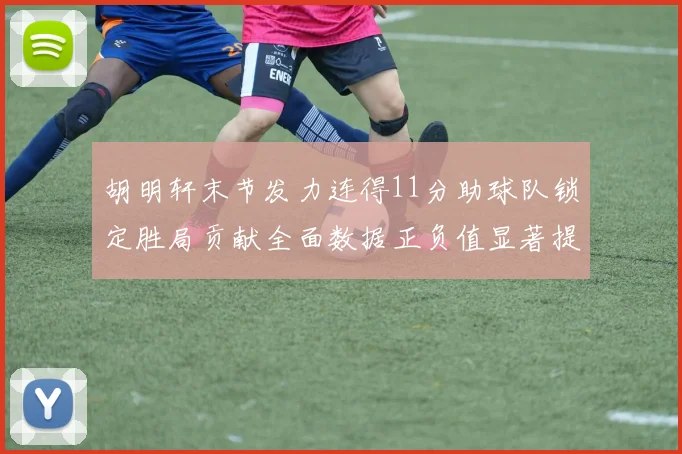 胡明轩末节发力连得11分助球队锁定胜局贡献全面数据正负值显著提升