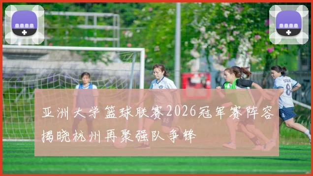 亚洲大学篮球联赛2026冠军赛阵容揭晓杭州再聚强队争锋