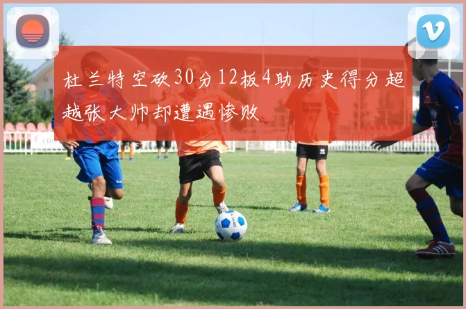 杜兰特空砍30分12板4助历史得分超越张大帅却遭遇惨败