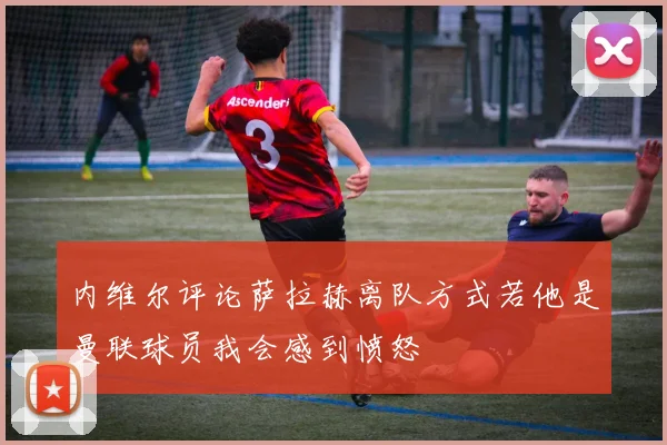 内维尔评论萨拉赫离队方式若他是曼联球员我会感到愤怒