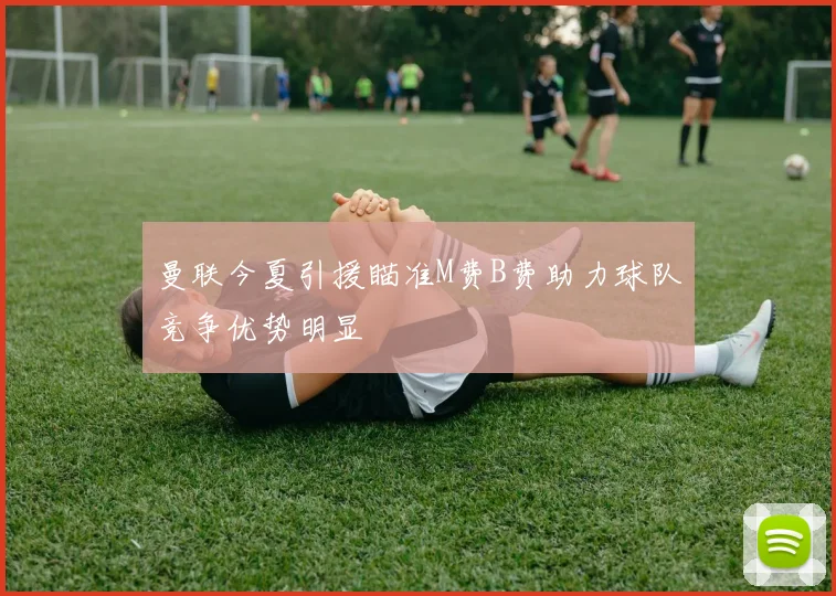 曼联今夏引援瞄准M费B费助力球队竞争优势明显