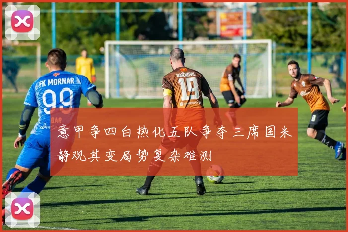 意甲争四白热化五队争夺三席国米静观其变局势复杂难测