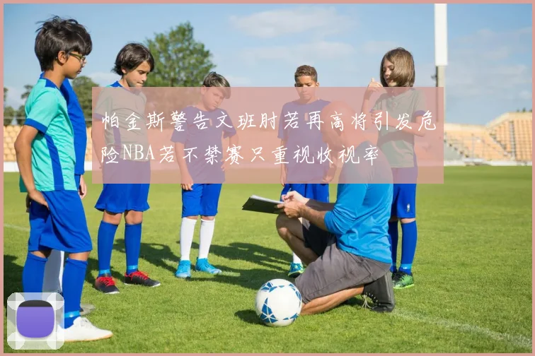 帕金斯警告文班肘若再高将引发危险NBA若不禁赛只重视收视率